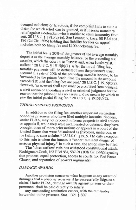 deemed malicious or frivolous,if the complaint fails to statc o elaim for which relief can be grnted, or if it seeks monetary relief against a defendant who is entifled (o claim immunity from SUL 28 US.C. § 1915(a)-(e). See Leonard v. Lacy, 88 F:3d 181, 186 (24 Ci. 1996) holding that liabilty for fces on appeal includes both $5 fifing fec and $100 docketing fec.  The initial fee is 20% of the greater of the average monthly deposits or the average monthly balance for the preceding six months, which the court is lo "assess and, when funds cxist, collect.” 28 U.S.C. § 1915(b)(1). After the inital filing fee, monthly payments will be deducted from the prisoner’s trust account at a sute of 20% of the preceding month’s income, 10 be forwarded by the prison "each time the amount in the account exceeds $10 unil the fling fees are paid.” 28 U.S.C. § 1915(b)(2). However, "in no event shall a prisoner be prohibited from bringins a civil action or appealing a civil or criminal judgment for the reason that the prisonr has no assets and no means by which to pay the initial partial filing fee." 28 U.S.C. § 1915(b)(2).  THREE STRIKES PROVISION  In addition 1o the filing fee, another important restriction concems prisoners who have filed multiple lawsuits. risoners, under PLRA, may not proceed in forma pauperis in civil actions or appeals if, while they were incarcerafed or detzined, they have brought three of more prior actions or appeals in a court of the United States that were "dismissed as frivolous, malicious, or for failing to state a claim.” 28 U.S.C. §1915. The only exception 10 this rule is when the inmate is "under imminent danger of serious physical injury.” In such a case, the action may be filed.  The "three strikes” rule has withstood constitutional attack. Rodriguez v.Cook, 163 F:3d 584, 587-1 (10th Cir. 1998)(rejecting due process, cqual protection, access to courts, Ex Post Facto Clause, and separation of powers arguments)  DAMAGE AWARDS  Another provision concerns what happens to any award of damages that a prisoner receives if he successfully Jitigates a claim. Under PLRA, damage awards against prisons or their personnel shall be paid directly to satisfy  any outstanding restitution orders, with the remainder forwarded to the prisoner. Stat. 1321 § 807. 
